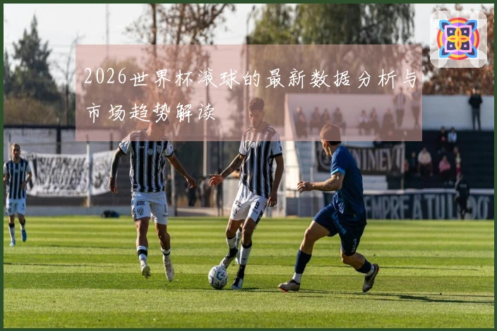 2026世界杯滚球的最新数据分析与市场趋势解读